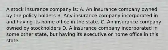 A stock insurance company is: A. An insurance company owned by the policy holders B. Any insurance company incorporated in and having its home office in the state. C. An insurance company owned by stockholders D. A insurance company incorporated in some other state, but having its executive or home office in this state.