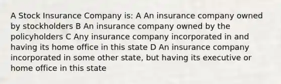 A Stock Insurance Company is: A An insurance company owned by stockholders B An insurance company owned by the policyholders C Any insurance company incorporated in and having its home office in this state D An insurance company incorporated in some other state, but having its executive or home office in this state