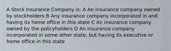 A Stock Insurance Company is: A An insurance company owned by stockholders B Any insurance company incorporated in and having its home office in this state C An insurance company owned by the policyholders D An insurance company incorporated in some other state, but having its executive or home office in this state