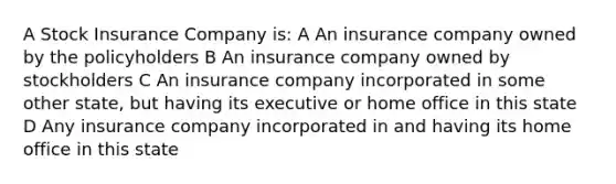 A Stock Insurance Company is: A An insurance company owned by the policyholders B An insurance company owned by stockholders C An insurance company incorporated in some other state, but having its executive or home office in this state D Any insurance company incorporated in and having its home office in this state