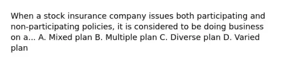 When a stock insurance company issues both participating and non-participating policies, it is considered to be doing business on a... A. Mixed plan B. Multiple plan C. Diverse plan D. Varied plan