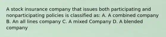 A stock insurance company that issues both participating and nonparticipating policies is classified as: A. A combined company B. An all lines company C. A mixed Company D. A blended company