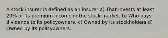 A stock insurer is defined as an insurer a) That invests at least 20% of its premium income in the stock market. b) Who pays dividends to its policyowners. c) Owned by its stockholders d) Owned by its policyowners.