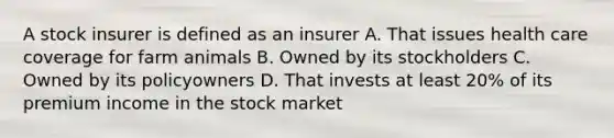 A stock insurer is defined as an insurer A. That issues health care coverage for farm animals B. Owned by its stockholders C. Owned by its policyowners D. That invests at least 20% of its premium income in the stock market