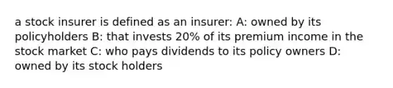 a stock insurer is defined as an insurer: A: owned by its policyholders B: that invests 20% of its premium income in the stock market C: who pays dividends to its policy owners D: owned by its stock holders