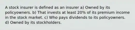 A stock insurer is defined as an insurer a) Owned by its policyowners. b) That invests at least 20% of its premium income in the stock market. c) Who pays dividends to its policyowners. d) Owned by its stockholders.