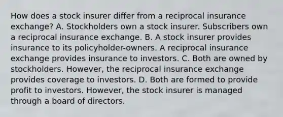 How does a stock insurer differ from a reciprocal insurance exchange? A. Stockholders own a stock insurer. Subscribers own a reciprocal insurance exchange. B. A stock insurer provides insurance to its policyholder-owners. A reciprocal insurance exchange provides insurance to investors. C. Both are owned by stockholders. However, the reciprocal insurance exchange provides coverage to investors. D. Both are formed to provide profit to investors. However, the stock insurer is managed through a board of directors.