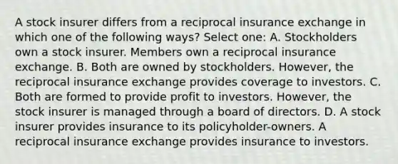 A stock insurer differs from a reciprocal insurance exchange in which one of the following ways? Select one: A. Stockholders own a stock insurer. Members own a reciprocal insurance exchange. B. Both are owned by stockholders. However, the reciprocal insurance exchange provides coverage to investors. C. Both are formed to provide profit to investors. However, the stock insurer is managed through a board of directors. D. A stock insurer provides insurance to its policyholder-owners. A reciprocal insurance exchange provides insurance to investors.