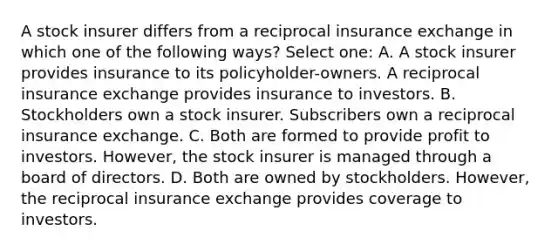 A stock insurer differs from a reciprocal insurance exchange in which one of the following ways? Select one: A. A stock insurer provides insurance to its policyholder-owners. A reciprocal insurance exchange provides insurance to investors. B. Stockholders own a stock insurer. Subscribers own a reciprocal insurance exchange. C. Both are formed to provide profit to investors. However, the stock insurer is managed through a board of directors. D. Both are owned by stockholders. However, the reciprocal insurance exchange provides coverage to investors.