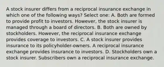 A stock insurer differs from a reciprocal insurance exchange in which one of the following ways? Select one: A. Both are formed to provide profit to investors. However, the stock insurer is managed through a board of directors. B. Both are owned by stockholders. However, the reciprocal insurance exchange provides coverage to investors. C. A stock insurer provides insurance to its policyholder-owners. A reciprocal insurance exchange provides insurance to investors. D. Stockholders own a stock insurer. Subscribers own a reciprocal insurance exchange.