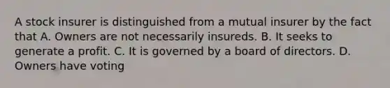 A stock insurer is distinguished from a mutual insurer by the fact that A. Owners are not necessarily insureds. B. It seeks to generate a profit. C. It is governed by a board of directors. D. Owners have voting