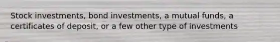 Stock investments, bond investments, a mutual funds, a certificates of deposit, or a few other type of investments