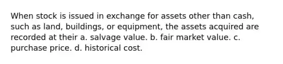 When stock is issued in exchange for assets other than cash, such as land, buildings, or equipment, the assets acquired are recorded at their a. salvage value. b. fair market value. c. purchase price. d. historical cost.