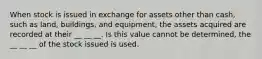 When stock is issued in exchange for assets other than cash, such as land, buildings, and equipment, the assets acquired are recorded at their __ __ __. Is this value cannot be determined, the __ __ __ of the stock issued is used.