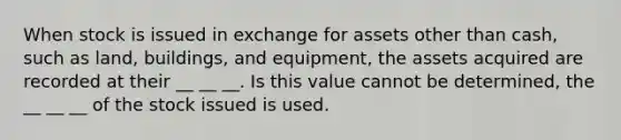 When stock is issued in exchange for assets other than cash, such as land, buildings, and equipment, the assets acquired are recorded at their __ __ __. Is this value cannot be determined, the __ __ __ of the stock issued is used.