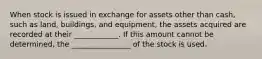 When stock is issued in exchange for assets other than cash, such as land, buildings, and equipment, the assets acquired are recorded at their ____________. If this amount cannot be determined, the ________________ of the stock is used.