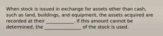 When stock is issued in exchange for assets other than cash, such as land, buildings, and equipment, the assets acquired are recorded at their ____________. If this amount cannot be determined, the ________________ of the stock is used.