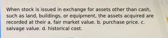 When stock is issued in exchange for assets other than cash, such as land, buildings, or equipment, the assets acquired are recorded at their a. fair market value. b. purchase price. c. salvage value. d. historical cost.