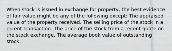 When stock is issued in exchange for property, the best evidence of fair value might be any of the following except: The appraised value of the property received. The selling price of the stock in a recent transaction. The price of the stock from a recent quote on the stock exchange. The average book value of outstanding stock.