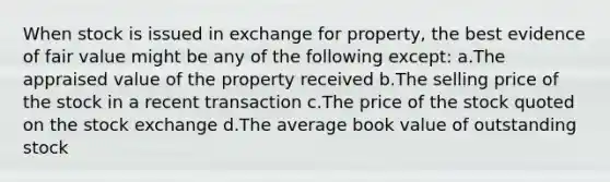 When stock is issued in exchange for property, the best evidence of fair value might be any of the following except: a.The appraised value of the property received b.The selling price of the stock in a recent transaction c.The price of the stock quoted on the stock exchange d.The average book value of outstanding stock