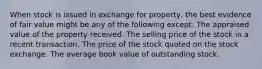 When stock is issued in exchange for property, the best evidence of fair value might be any of the following except: The appraised value of the property received. The selling price of the stock in a recent transaction. The price of the stock quoted on the stock exchange. The average book value of outstanding stock.