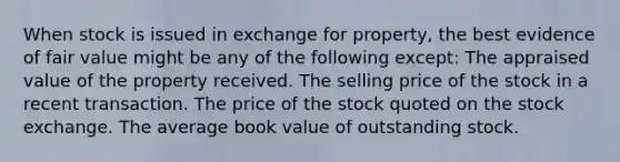 When stock is issued in exchange for property, the best evidence of fair value might be any of the following except: The appraised value of the property received. The selling price of the stock in a recent transaction. The price of the stock quoted on the stock exchange. The average book value of outstanding stock.