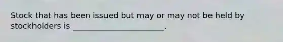 Stock that has been issued but may or may not be held by stockholders is​ _______________________.