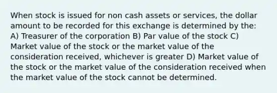 When stock is issued for non cash assets or services, the dollar amount to be recorded for this exchange is determined by the: A) Treasurer of the corporation B) Par value of the stock C) Market value of the stock or the market value of the consideration received, whichever is greater D) Market value of the stock or the market value of the consideration received when the market value of the stock cannot be determined.