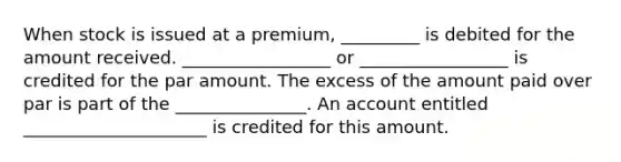 When stock is issued at a premium, _________ is debited for the amount received. _________________ or _________________ is credited for the par amount. The excess of the amount paid over par is part of the _______________. An account entitled _____________________ is credited for this amount.