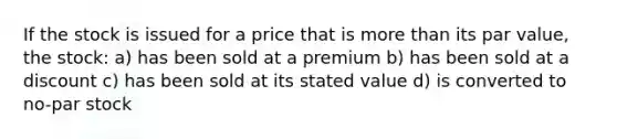 If the stock is issued for a price that is more than its par value, the stock: a) has been sold at a premium b) has been sold at a discount c) has been sold at its stated value d) is converted to no-par stock