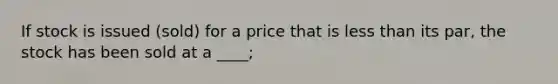 If stock is issued (sold) for a price that is less than its par, the stock has been sold at a ____;