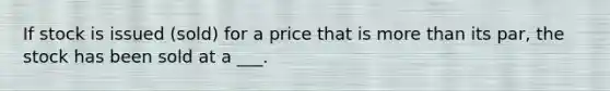 If stock is issued (sold) for a price that is more than its par, the stock has been sold at a ___.