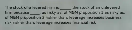 The stock of a levered firm is ______ the stock of an unlevered firm because _____. as risky as; of M&M proposition 1 as risky as; of M&M proposition 2 riskier than; leverage increases business risk riskier than; leverage increases financial risk