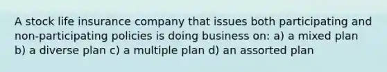 A stock life insurance company that issues both participating and non-participating policies is doing business on: a) a mixed plan b) a diverse plan c) a multiple plan d) an assorted plan