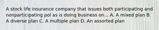 A stock life insurance company that issues both participating and nonparticipating pol as is doing business on... A. A mixed plan B. A diverse plan C. A multiple plan D. An assorted plan