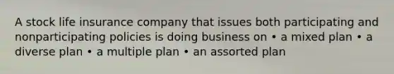 A stock life insurance company that issues both participating and nonparticipating policies is doing business on • a mixed plan • a diverse plan • a multiple plan • an assorted plan