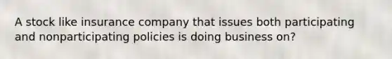 A stock like insurance company that issues both participating and nonparticipating policies is doing business on?