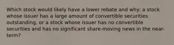 Which stock would likely have a lower rebate and why: a stock whose issuer has a large amount of convertible securities outstanding, or a stock whose issuer has no convertible securities and has no significant share-moving news in the near-term?