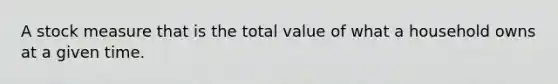 A stock measure that is the total value of what a household owns at a given time.