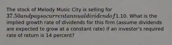 The stock of Melody Music City is selling for 37.50 and pays a current annual dividend of1.10. What is the implied growth rate of dividends for this firm (assume dividends are expected to grow at a constant rate) if an investor's required rate of return is 14 percent?