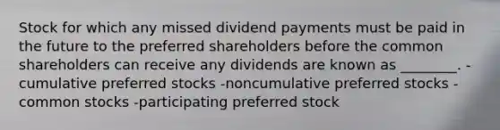 Stock for which any missed dividend payments must be paid in the future to the preferred shareholders before the common shareholders can receive any dividends are known as ________. -cumulative preferred stocks -noncumulative preferred stocks -common stocks -participating preferred stock