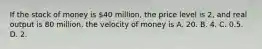 If the stock of money is​ 40 million, the price level is​ 2, and real output is 80​ million, the velocity of money is A. 20. B. 4. C. 0.5. D. 2.