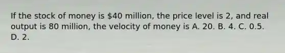 If the stock of money is​ 40 million, the price level is​ 2, and real output is 80​ million, the velocity of money is A. 20. B. 4. C. 0.5. D. 2.