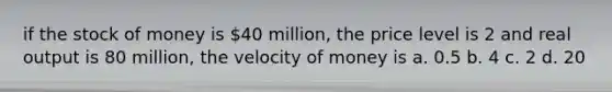 if the stock of money is 40 million, the price level is 2 and real output is 80 million, the velocity of money is a. 0.5 b. 4 c. 2 d. 20