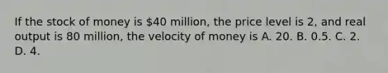 If the stock of money is 40 million, the price level is 2, and real output is 80 million, the velocity of money is A. 20. B. 0.5. C. 2. D. 4.