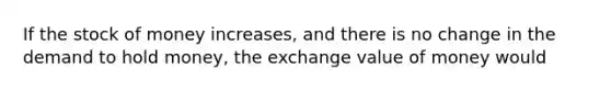 If the stock of money increases, and there is no change in the demand to hold money, the exchange value of money would