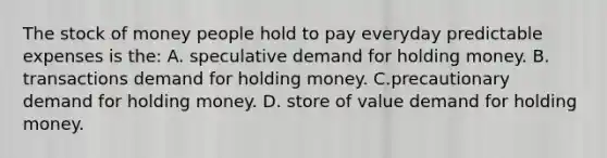 The stock of money people hold to pay everyday predictable expenses is the: A. speculative demand for holding money. B. transactions demand for holding money. C.precautionary demand for holding money. D. store of value demand for holding money.