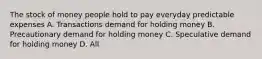 The stock of money people hold to pay everyday predictable expenses A. Transactions demand for holding money B. Precautionary demand for holding money C. Speculative demand for holding money D. All