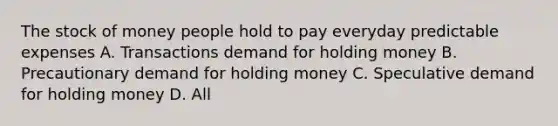 The stock of money people hold to pay everyday predictable expenses A. Transactions demand for holding money B. Precautionary demand for holding money C. Speculative demand for holding money D. All