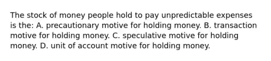 The stock of money people hold to pay unpredictable expenses is the: A. precautionary motive for holding money. B. transaction motive for holding money. C. speculative motive for holding money. D. unit of account motive for holding money.